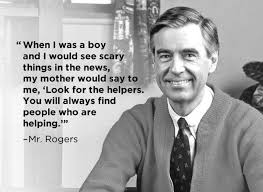 Fred Rogers quote Fred Rogers quote: When I was a boy and I would see scary things in the news, my mother would say to me, "Look for the helpers. You will always find people who are helping."
