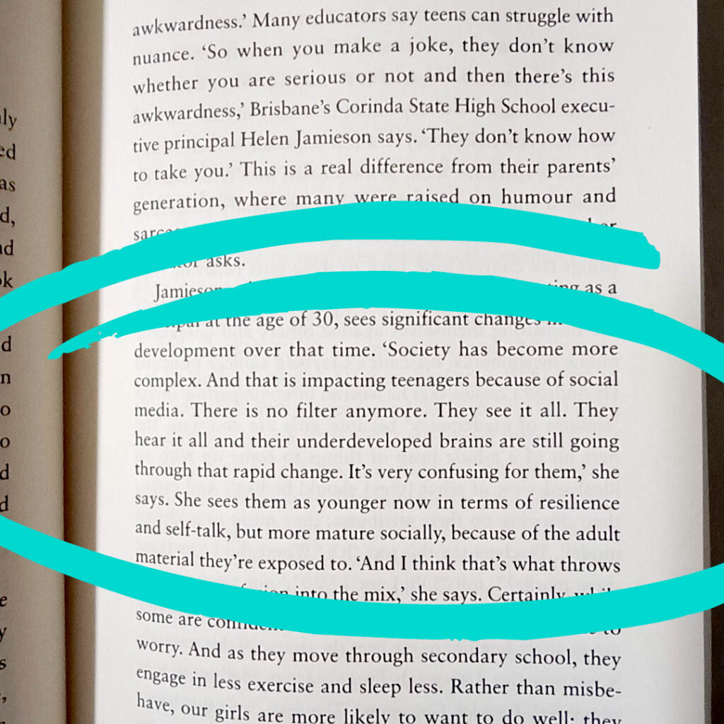 Quote from L Platers: "'Society has become more complex. And that is impacting teenagers because of social media. There is no filter anymore. They see it all. They hear it all and their underdeveloped brains are still going through that rapid change. It's very confusing for them,' she says. She sees them as younger now in terms of resilience and self-talk, but more mature socially, because of the adult material they're exposed to.